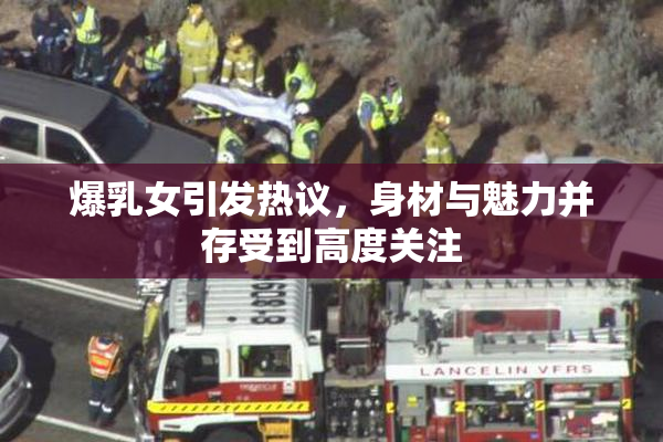 爆乳女引发热议，身材与魅力并存受到高度关注