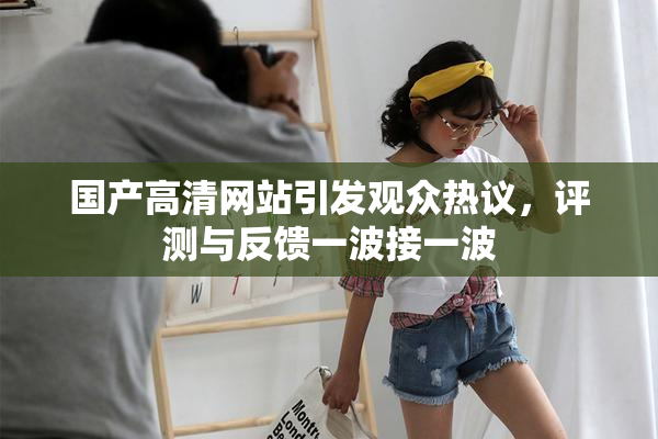 国产高清网站引发观众热议，评测与反馈一波接一波