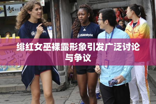 绯红女巫裸露形象引发广泛讨论与争议