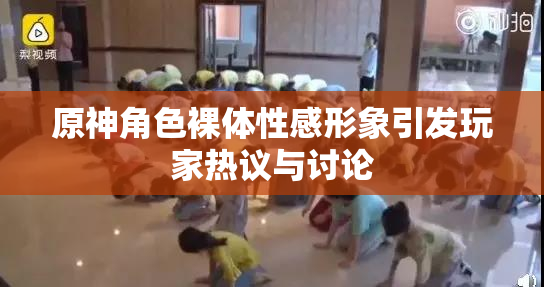 原神角色裸体性感形象引发玩家热议与讨论