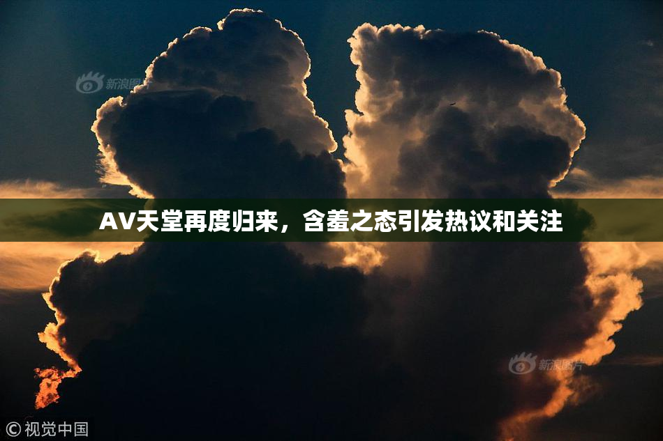 AV天堂再度归来，含羞之态引发热议和关注