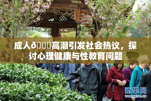 成人🔞高潮引发社会热议，探讨心理健康与性教育问题