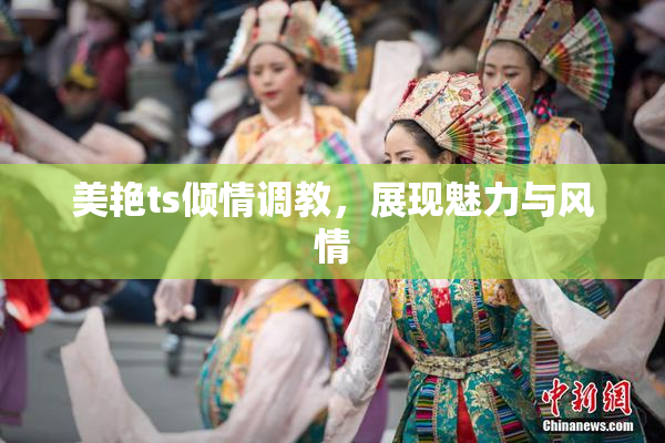 美艳ts倾情调教，展现魅力与风情