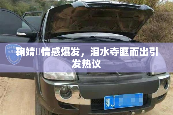 鞠婧祎情感爆发，泪水夺眶而出引发热议