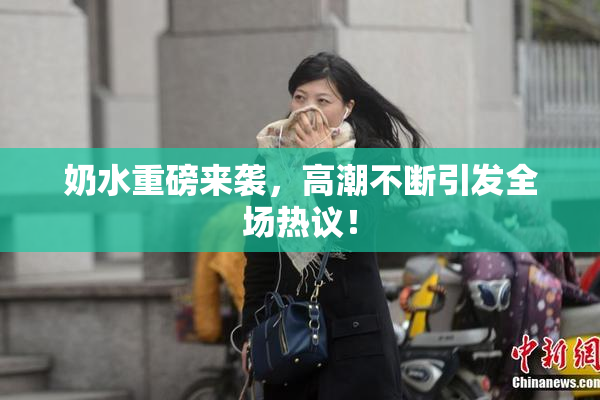 奶水重磅来袭，高潮不断引发全场热议！