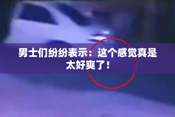 男士们纷纷表示：这个感觉真是太好爽了！