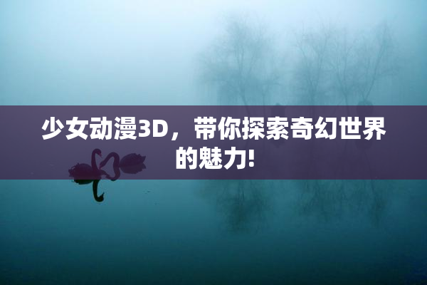 少女动漫3D，带你探索奇幻世界的魅力!