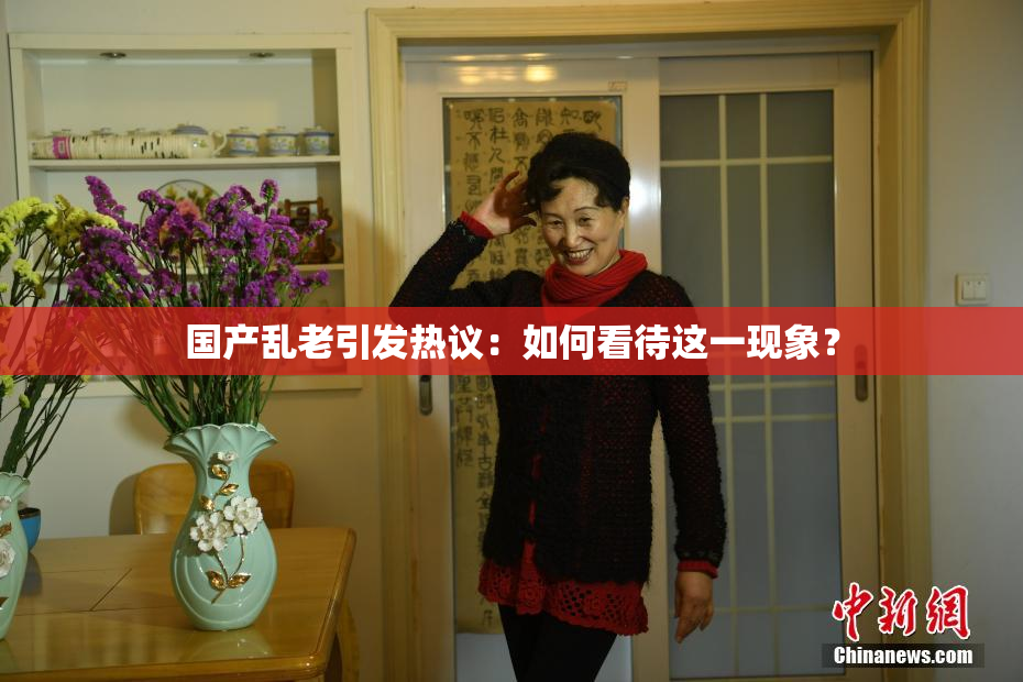 国产乱老引发热议：如何看待这一现象？