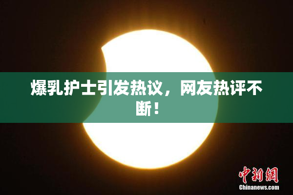 爆乳护士引发热议，网友热评不断！