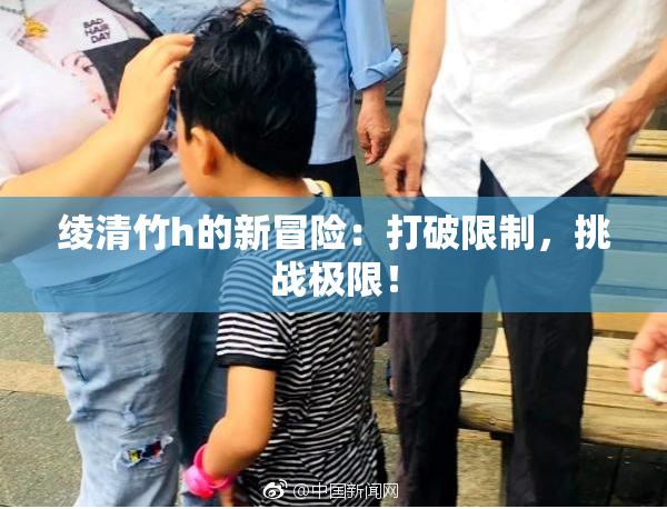 绫清竹h的新冒险：打破限制，挑战极限！