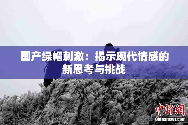 国产绿帽刺激：揭示现代情感的新思考与挑战