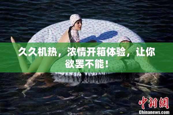 久久机热，浓情开箱体验，让你欲罢不能！