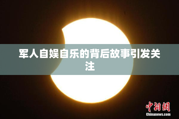 军人自娱自乐的背后故事引发关注