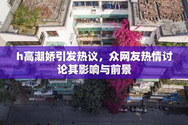 h高潮娇引发热议，众网友热情讨论其影响与前景
