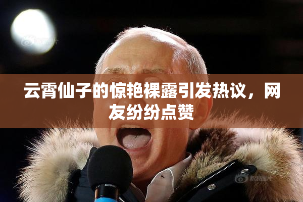 云霄仙子的惊艳裸露引发热议，网友纷纷点赞