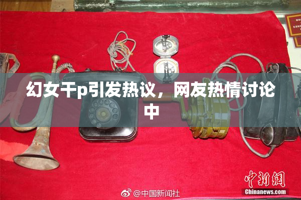 幻女干p引发热议，网友热情讨论中