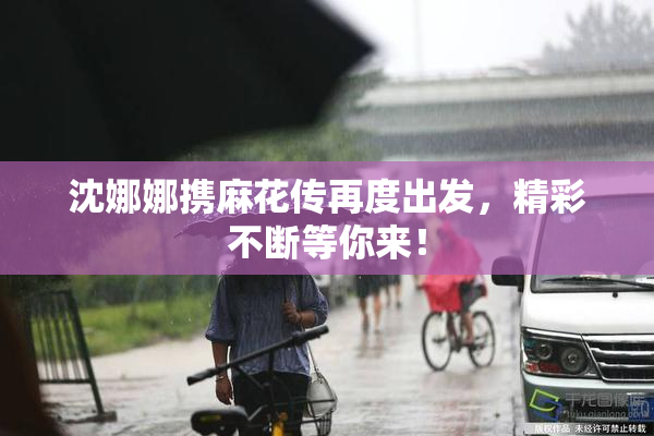 沈娜娜携麻花传再度出发，精彩不断等你来！