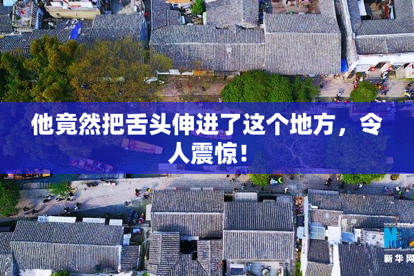 他竟然把舌头伸进了这个地方，令人震惊！