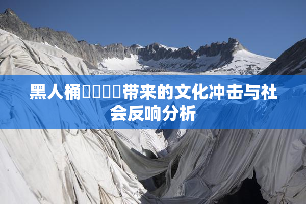 黑人桶❌‌❌‌带来的文化冲击与社会反响分析