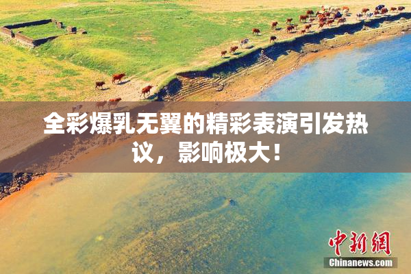 全彩爆乳无翼的精彩表演引发热议，影响极大！