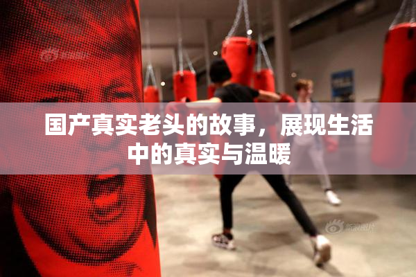 国产真实老头的故事，展现生活中的真实与温暖