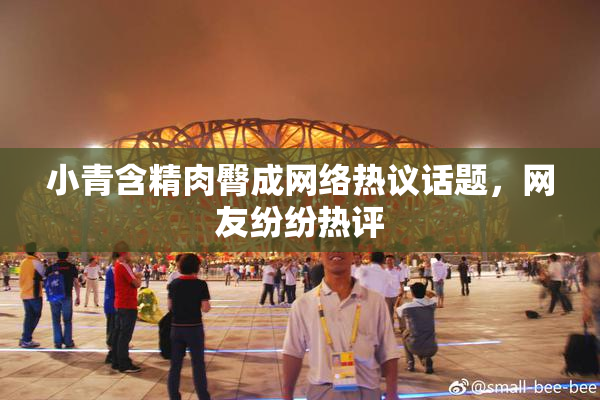 小青含精肉臀成网络热议话题，网友纷纷热评
