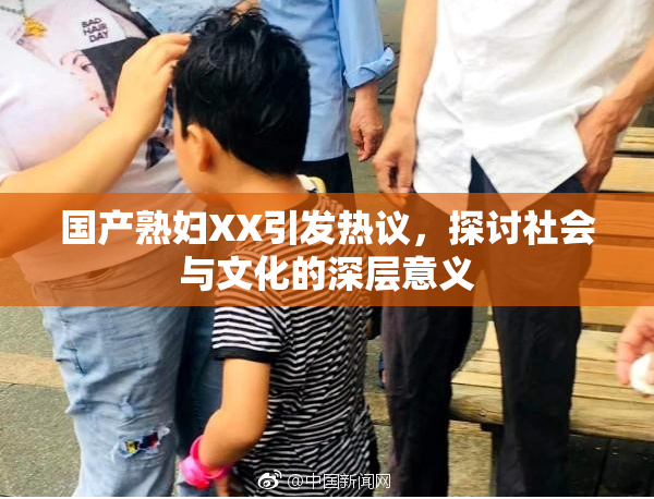 国产熟妇XX引发热议，探讨社会与文化的深层意义
