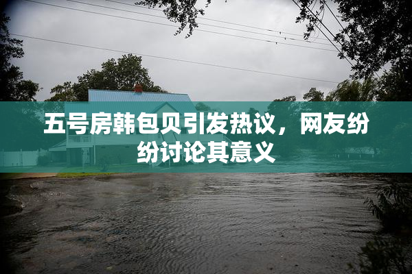 五号房韩包贝引发热议，网友纷纷讨论其意义