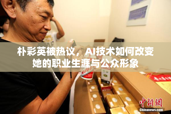 朴彩英被热议，AI技术如何改变她的职业生涯与公众形象