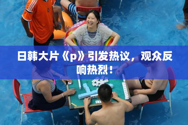 日韩大片《p》引发热议，观众反响热烈！