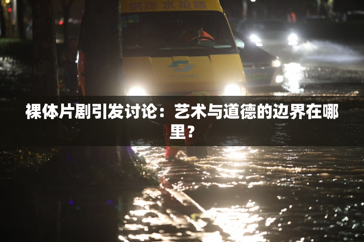 裸体片剧引发讨论：艺术与道德的边界在哪里？