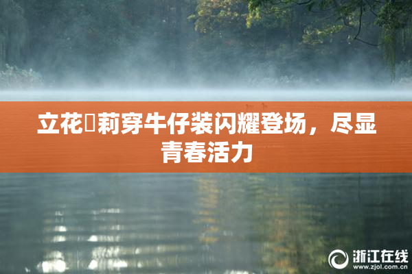 立花瑠莉穿牛仔装闪耀登场，尽显青春活力