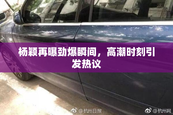 杨颖再曝劲爆瞬间，高潮时刻引发热议