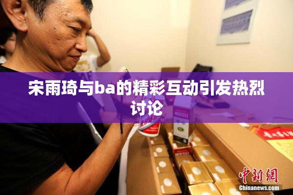 宋雨琦与ba的精彩互动引发热烈讨论