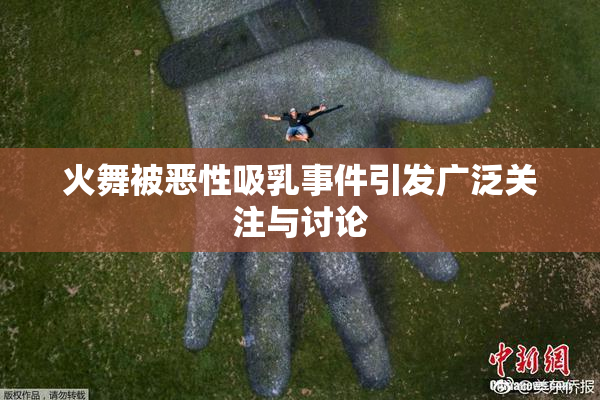 火舞被恶性吸乳事件引发广泛关注与讨论