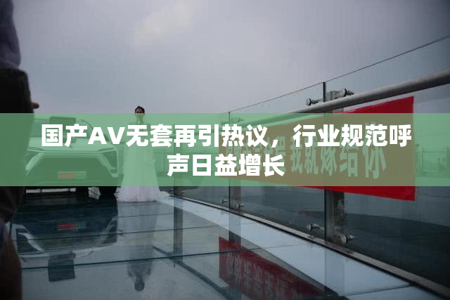 国产AV无套再引热议，行业规范呼声日益增长