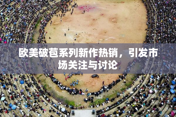 欧美破苞系列新作热销，引发市场关注与讨论
