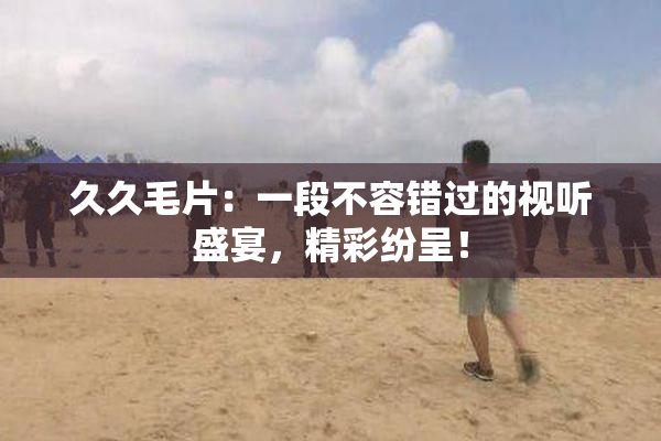 久久毛片：一段不容错过的视听盛宴，精彩纷呈！