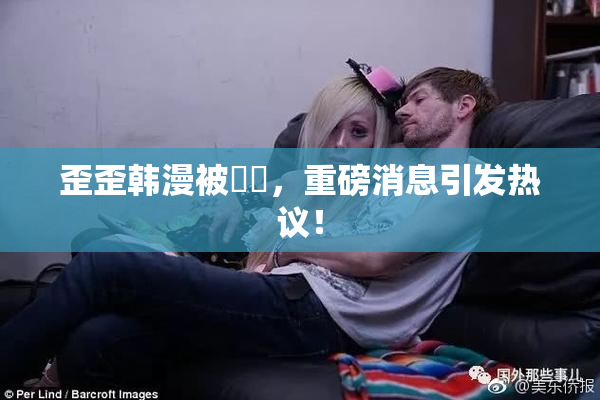 歪歪韩漫被❌‌，重磅消息引发热议！