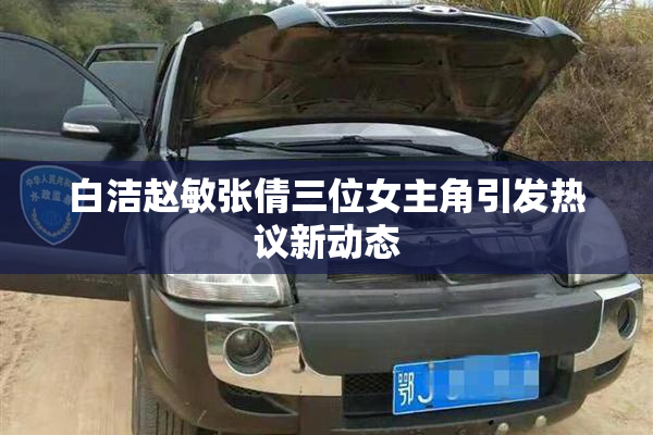 白洁赵敏张倩三位女主角引发热议新动态