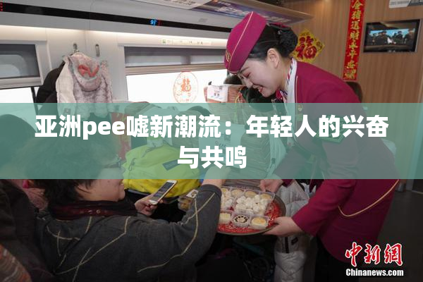 亚洲pee嘘新潮流：年轻人的兴奋与共鸣