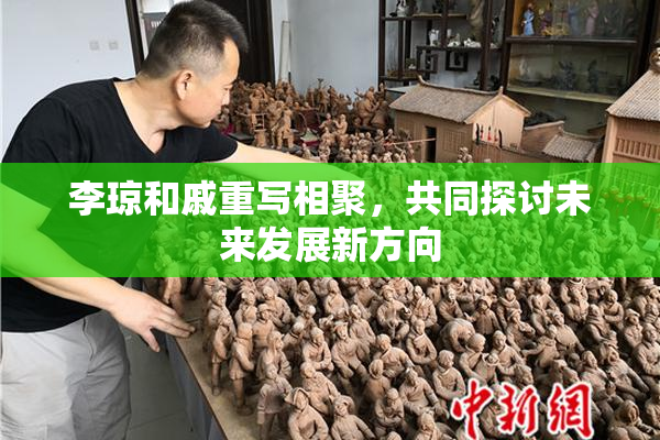 李琼和戚重写相聚，共同探讨未来发展新方向