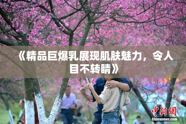 《精品巨爆乳展现肌肤魅力，令人目不转睛》