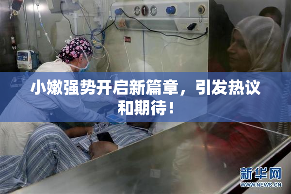 小嫩强势开启新篇章，引发热议和期待！