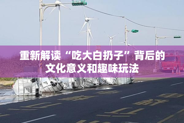 重新解读“吃大白扔子”背后的文化意义和趣味玩法