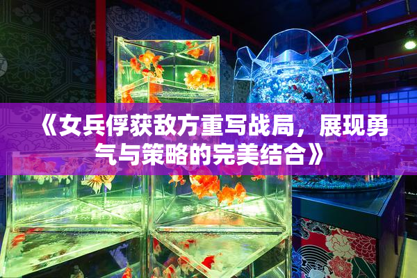 《女兵俘获敌方重写战局，展现勇气与策略的完美结合》