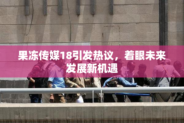 果冻传媒18引发热议，着眼未来发展新机遇