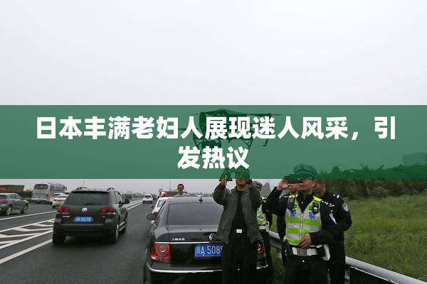 日本丰满老妇人展现迷人风采，引发热议