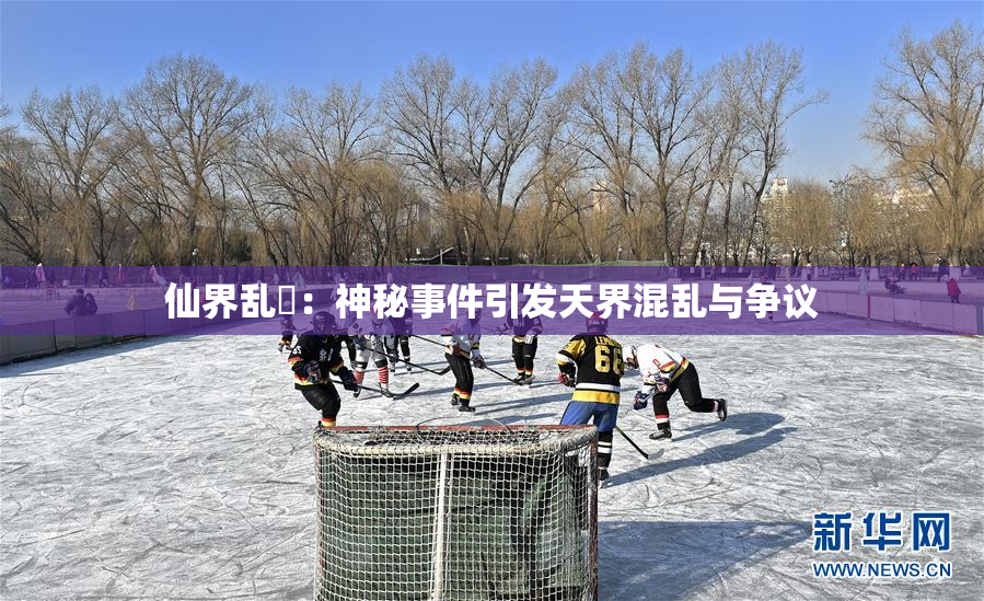 仙界乱婬：神秘事件引发天界混乱与争议