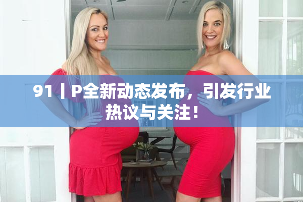 91丨P全新动态发布，引发行业热议与关注！